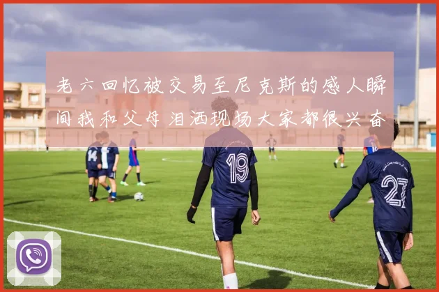 老六回忆被交易至尼克斯的感人瞬间我和父母泪洒现场大家都很兴奋