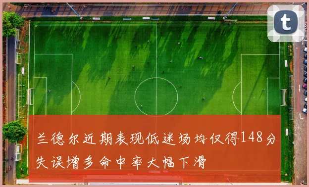 兰德尔近期表现低迷场均仅得148分失误增多命中率大幅下滑