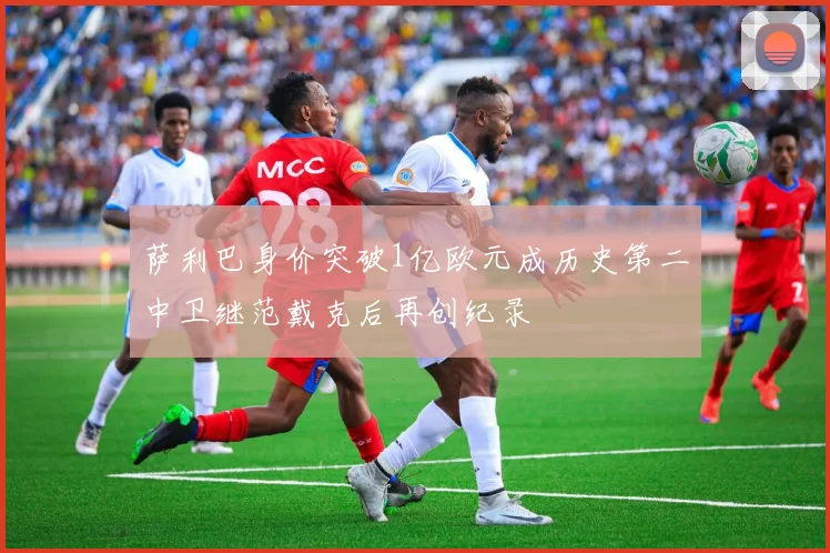 萨利巴身价突破1亿欧元成历史第二中卫继范戴克后再创纪录