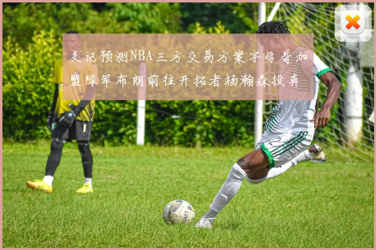 美记预测NBA三方交易方案字母哥加盟绿军布朗前往开拓者杨瀚森投奔雄鹿