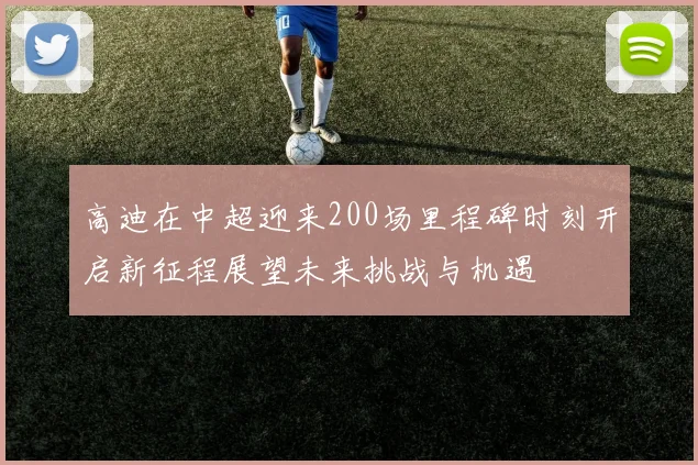 高迪在中超迎来200场里程碑时刻开启新征程展望未来挑战与机遇