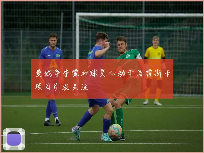曼城争夺蒙加球员心动于马雷斯卡项目引发关注
