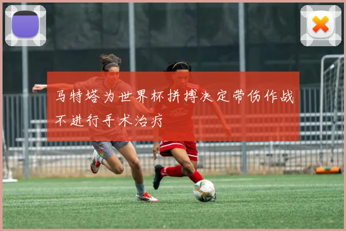 马特塔为世界杯拼搏决定带伤作战不进行手术治疗