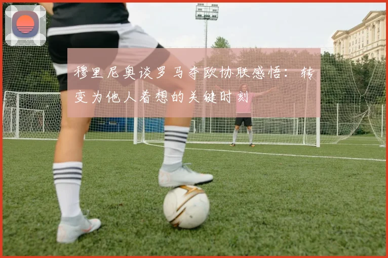 穆里尼奥谈罗马夺欧协联感悟：转变为他人着想的关键时刻