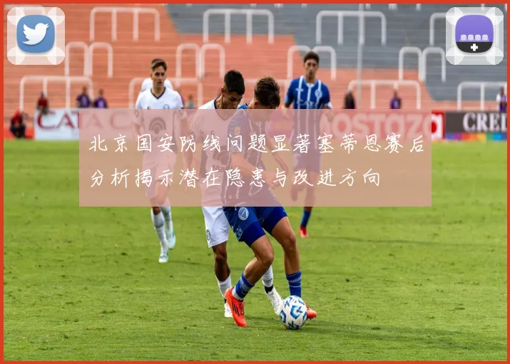 北京国安防线问题显著塞蒂恩赛后分析揭示潜在隐患与改进方向