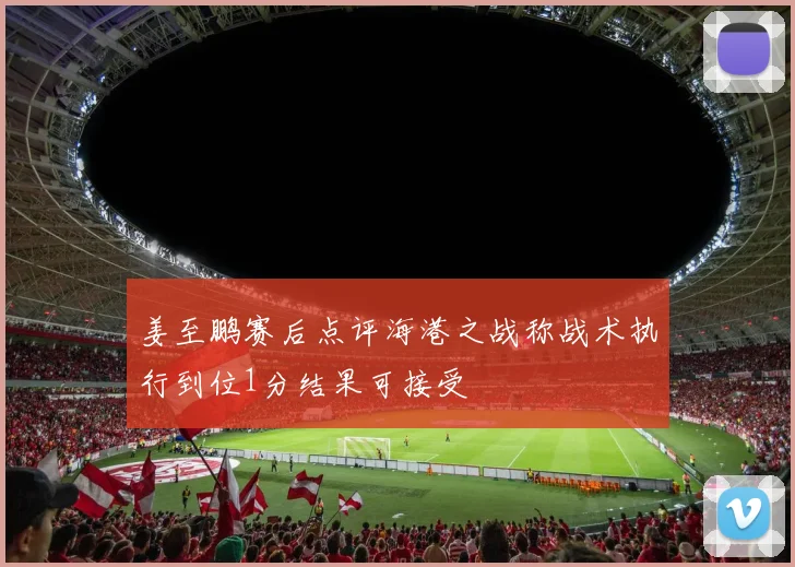 姜至鹏赛后点评海港之战称战术执行到位1分结果可接受