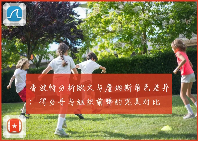 香波特分析欧文与詹姆斯角色差异：得分手与组织前锋的完美对比