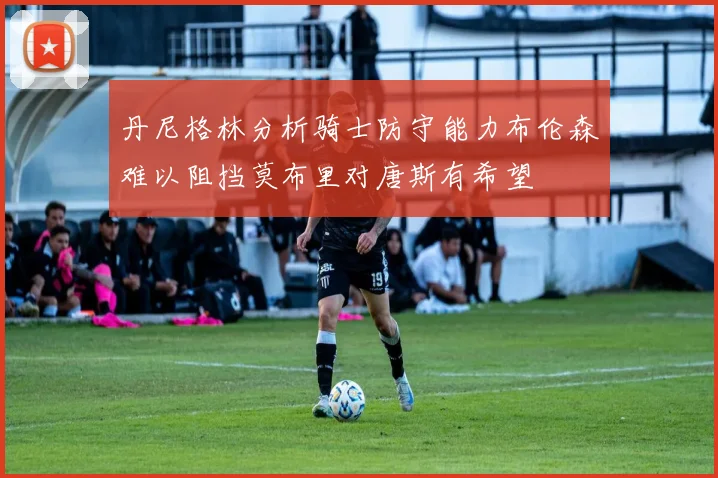 丹尼格林分析骑士防守能力布伦森难以阻挡莫布里对唐斯有希望