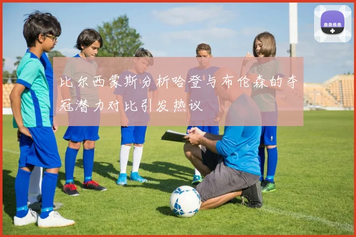 比尔西蒙斯分析哈登与布伦森的夺冠潜力对比引发热议