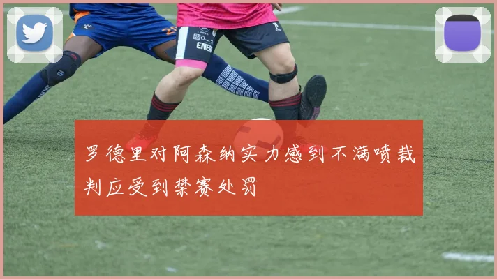 罗德里对阿森纳实力感到不满喷裁判应受到禁赛处罚