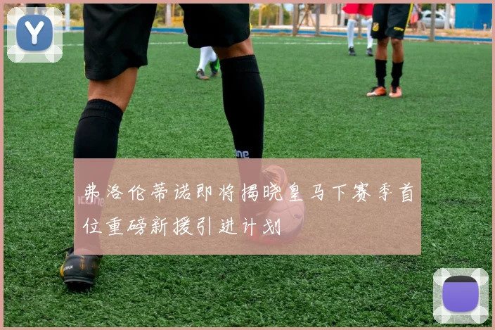 弗洛伦蒂诺即将揭晓皇马下赛季首位重磅新援引进计划