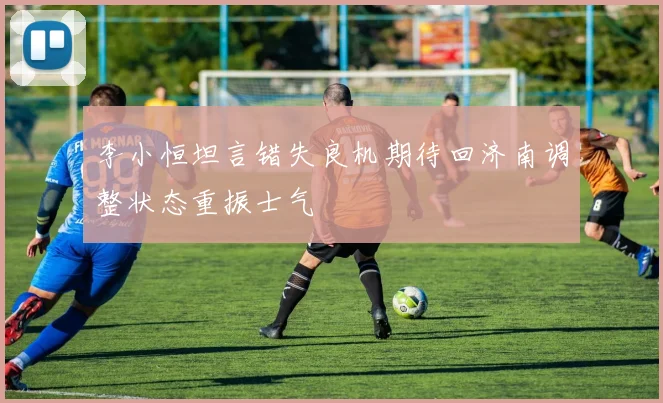 李小恒坦言错失良机期待回济南调整状态重振士气