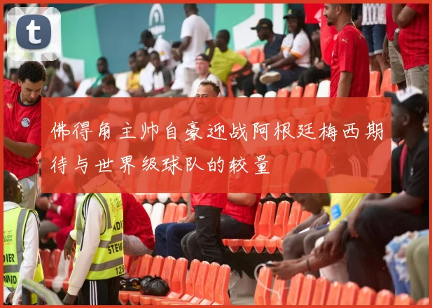 佛得角主帅自豪迎战阿根廷梅西期待与世界级球队的较量