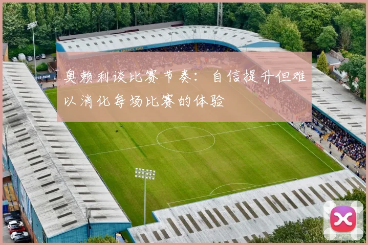 奥赖利谈比赛节奏：自信提升但难以消化每场比赛的体验
