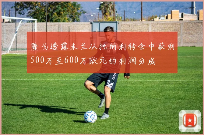 隆戈透露米兰从托纳利转会中获利500万至600万欧元的利润分成