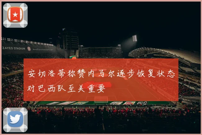 安切洛蒂称赞内马尔逐步恢复状态对巴西队至关重要