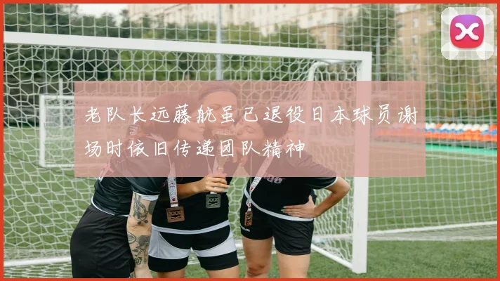 老队长远藤航虽已退役日本球员谢场时依旧传递团队精神