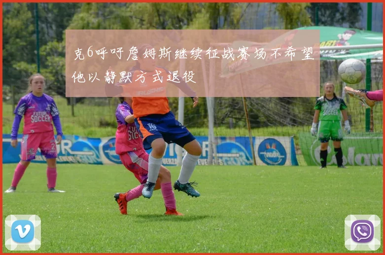 克6呼吁詹姆斯继续征战赛场不希望他以静默方式退役