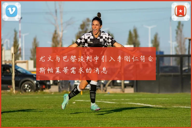 尤文与巴黎谈判中引入李刚仁符合斯帕莱蒂需求的消息