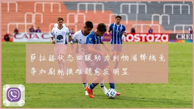 萨拉赫状态回暖助力利物浦锋线竞争加剧轮换难题愈发明显