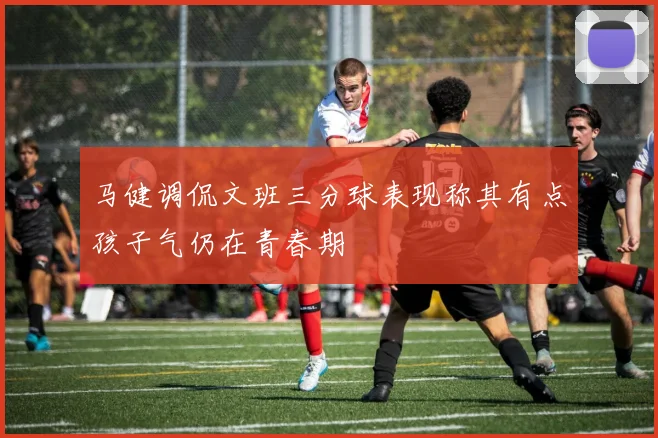 马健调侃文班三分球表现称其有点孩子气仍在青春期
