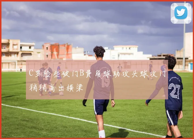 C罗险些破门B费角球助攻头球攻门稍稍高出横梁