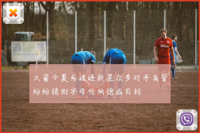 火箭今夏或追逐新星众多对手高管纷纷猜测字母伦纳德成目标