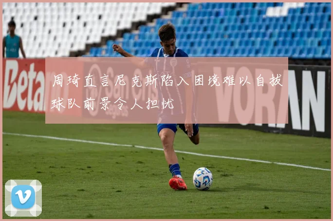 周琦直言尼克斯陷入困境难以自拔球队前景令人担忧
