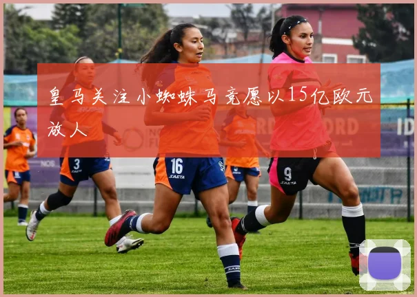 皇马关注小蜘蛛马竞愿以15亿欧元放人