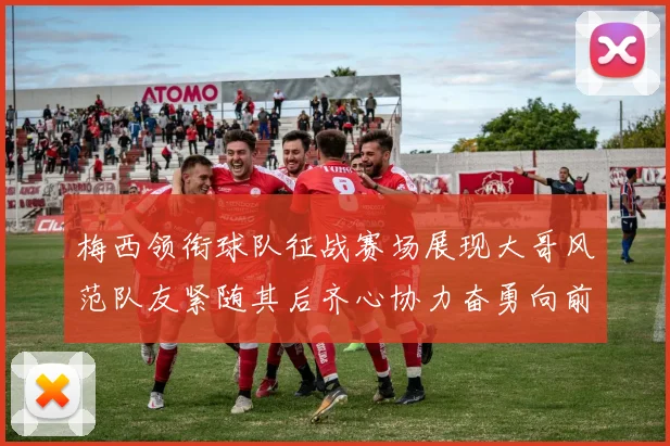 梅西领衔球队征战赛场展现大哥风范队友紧随其后齐心协力奋勇向前